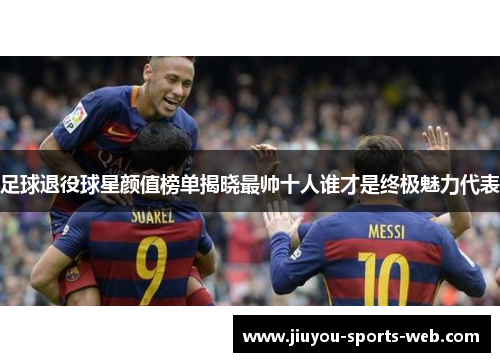 足球退役球星颜值榜单揭晓最帅十人谁才是终极魅力代表