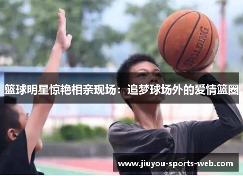 篮球明星惊艳相亲现场：追梦球场外的爱情篮圈