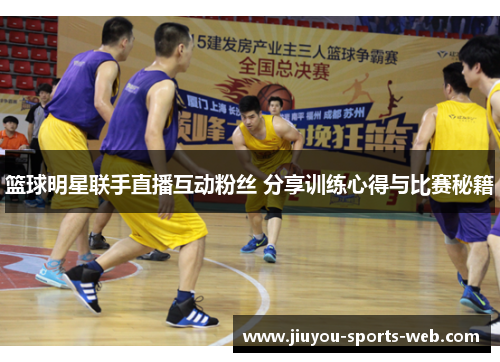 篮球明星联手直播互动粉丝 分享训练心得与比赛秘籍