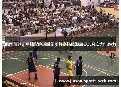 韩国篮球明星精彩跳球瞬间引领赛场风潮展现非凡实力与魅力