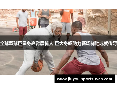 全球篮球巨星身高臂展惊人 巨大身躯助力赛场制胜成就传奇